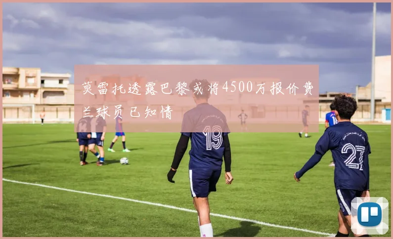 莫雷托透露巴黎或将4500万报价费兰球员已知情