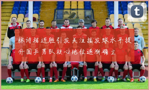 林诗栋连胜引发关注接发球水平提升国乒男队核心地位逐渐确立