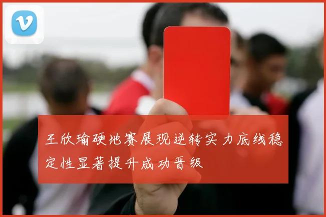 王欣瑜硬地赛展现逆转实力底线稳定性显著提升成功晋级