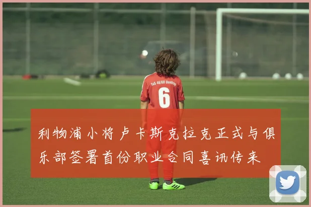 利物浦小将卢卡斯克拉克正式与俱乐部签署首份职业合同喜讯传来