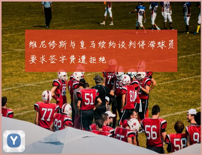 维尼修斯与皇马续约谈判停滞球员要求签字费遭拒绝