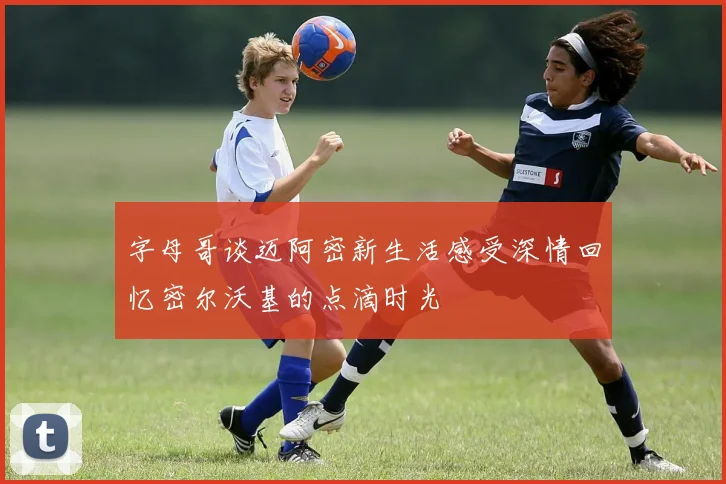 字母哥谈迈阿密新生活感受深情回忆密尔沃基的点滴时光